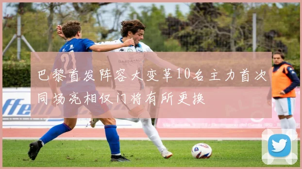 巴黎首发阵容大变革10名主力首次同场亮相仅门将有所更换