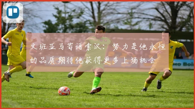 文班亚马寄语索汉：努力是他永恒的品质期待他获得更多上场机会