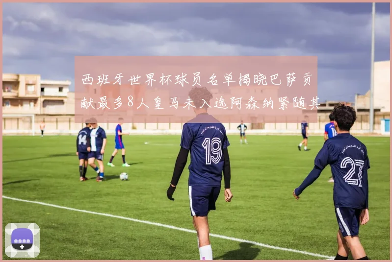 西班牙世界杯球员名单揭晓巴萨贡献最多8人皇马未入选阿森纳紧随其后3人并列第二