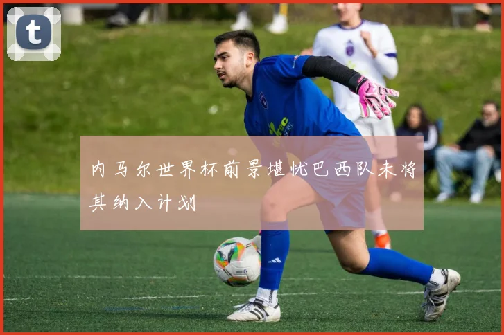 内马尔世界杯前景堪忧巴西队未将其纳入计划