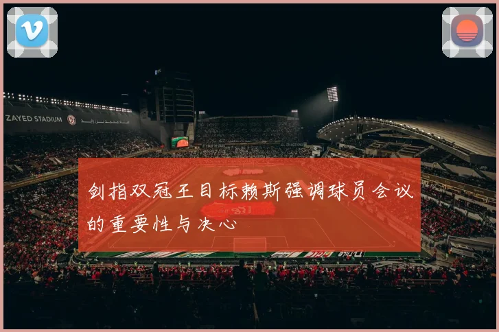 剑指双冠王目标赖斯强调球员会议的重要性与决心