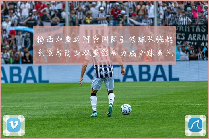梅西加盟迈阿密国际引领球队崛起竞技与商业双重影响力成全球典范