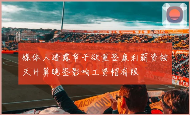 媒体人透露华子欲重签康利薪资按天计算晚签影响工资帽有限