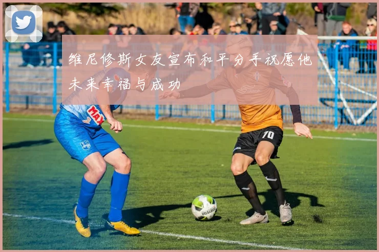 维尼修斯女友宣布和平分手祝愿他未来幸福与成功