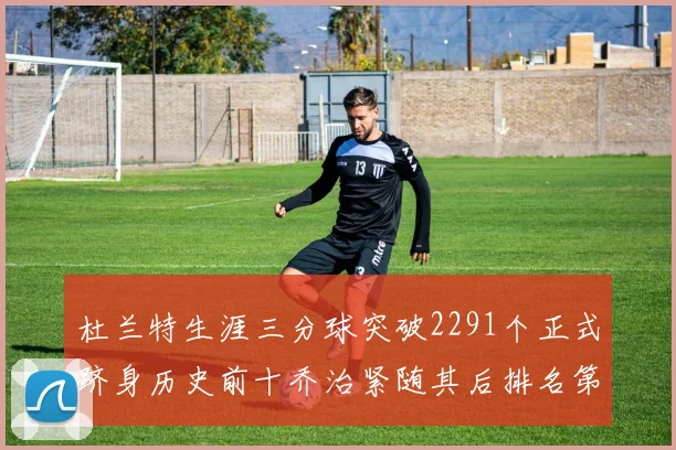 杜兰特生涯三分球突破2291个正式跻身历史前十乔治紧随其后排名第九
