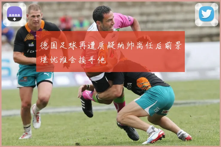 德国足球再遭质疑纳帅离任后前景堪忧谁会接手他