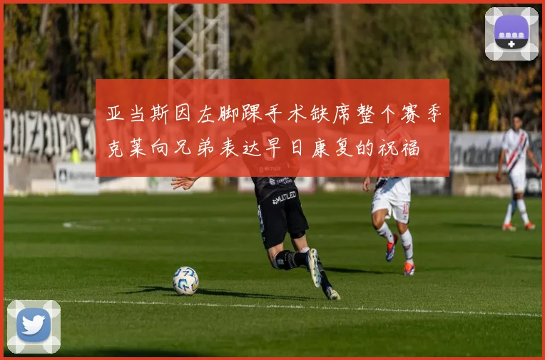 亚当斯因左脚踝手术缺席整个赛季克莱向兄弟表达早日康复的祝福