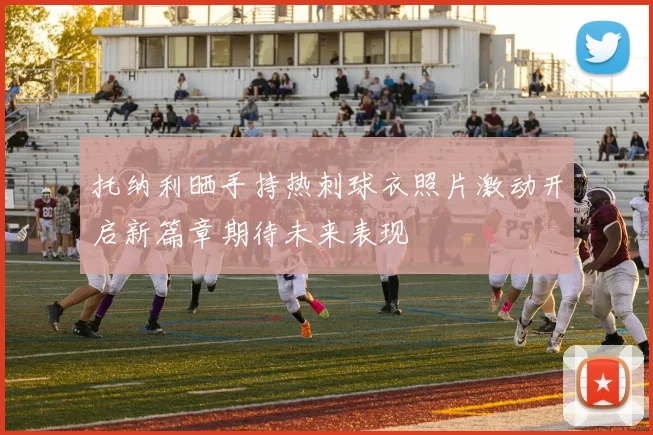 托纳利晒手持热刺球衣照片激动开启新篇章期待未来表现