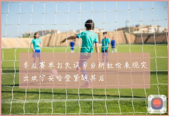 季后赛单打失误率分析杜伦表现突出坎宁安哈登紧随其后