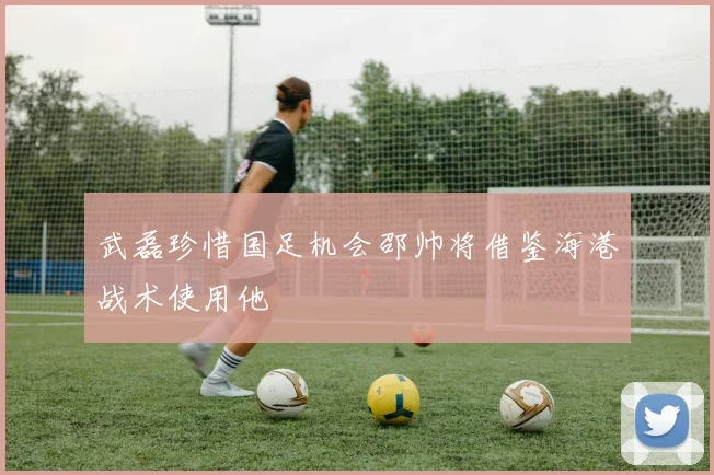 武磊珍惜国足机会邵帅将借鉴海港战术使用他