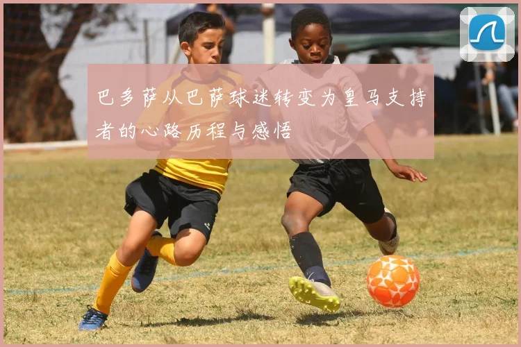 巴多萨从巴萨球迷转变为皇马支持者的心路历程与感悟