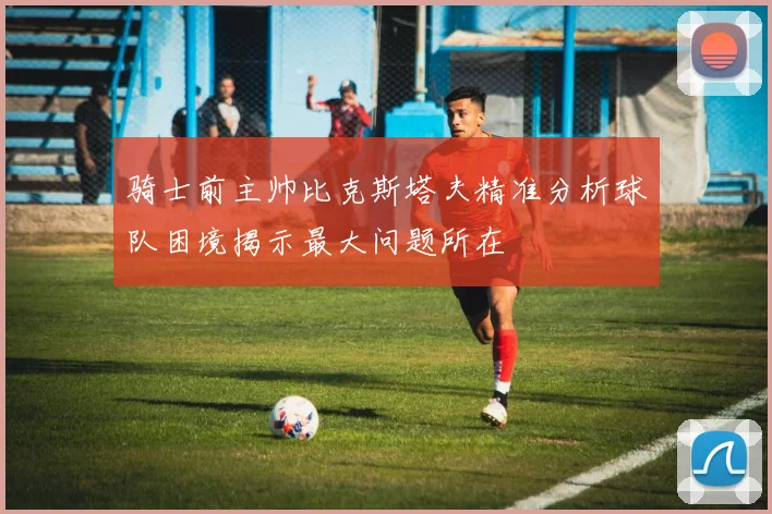 骑士前主帅比克斯塔夫精准分析球队困境揭示最大问题所在