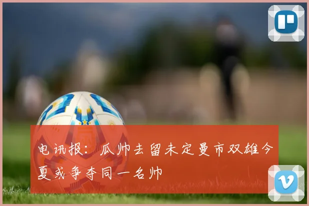 电讯报：瓜帅去留未定曼市双雄今夏或争夺同一名帅