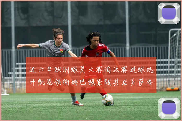 近六年欧洲球员大赛淘汰赛进球统计凯恩领衔姆巴佩紧随其后贡萨洛表现不俗