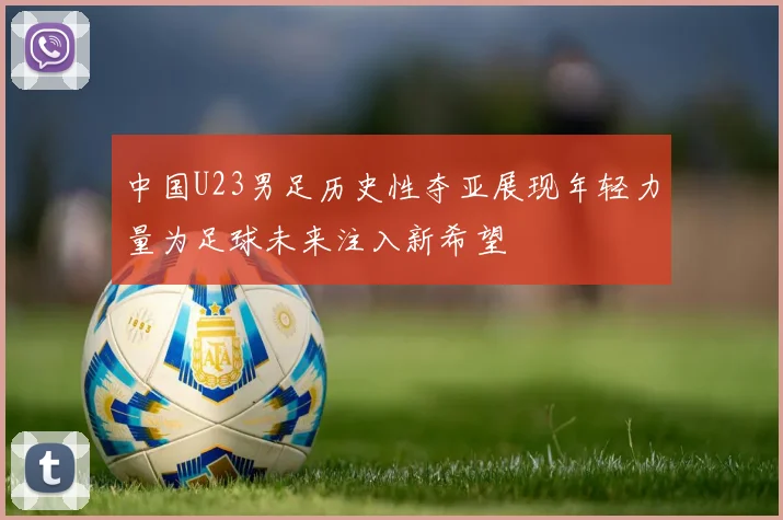 中国U23男足历史性夺亚展现年轻力量为足球未来注入新希望