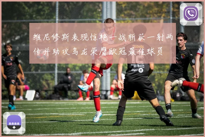 维尼修斯表现惊艳一战斩获一射两传并助攻乌龙荣膺欧冠最佳球员