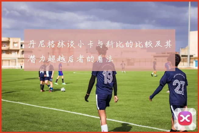 丹尼格林谈小卡与科比的比较及其潜力超越后者的看法