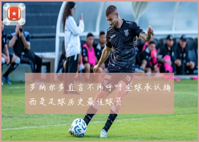 罗纳尔多直言不讳呼吁全球承认梅西是足球历史最佳球员